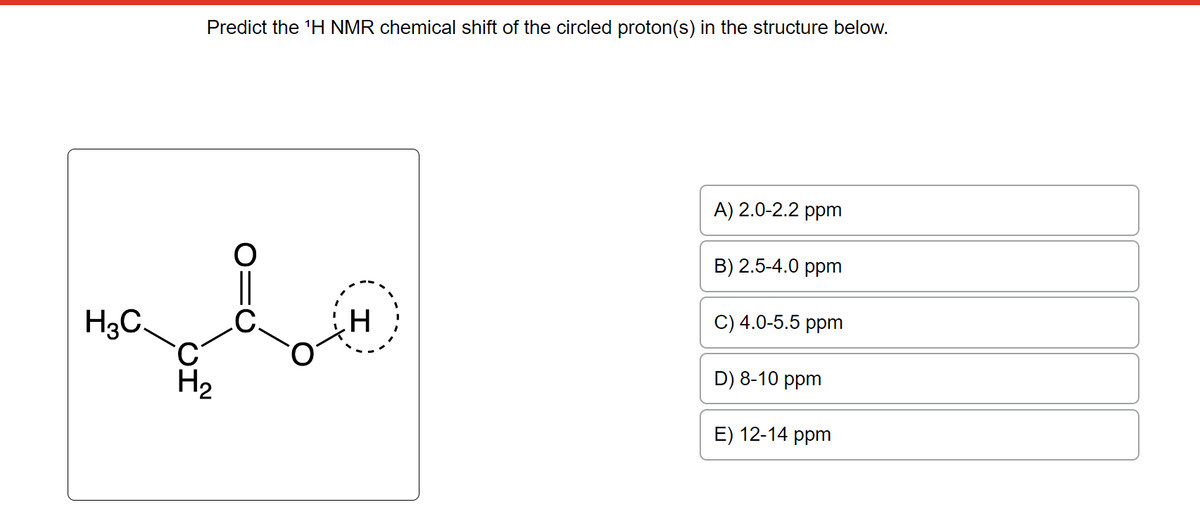 H3C
Predict the ¹H NMR chemical shift of the circled proton(s) in the structure below.
H₂
H
A) 2.0-2.2 ppm
B) 2.5-4.0 ppm
C) 4.0-5.5 ppm
D) 8-10 ppm
E) 12-14 ppm
