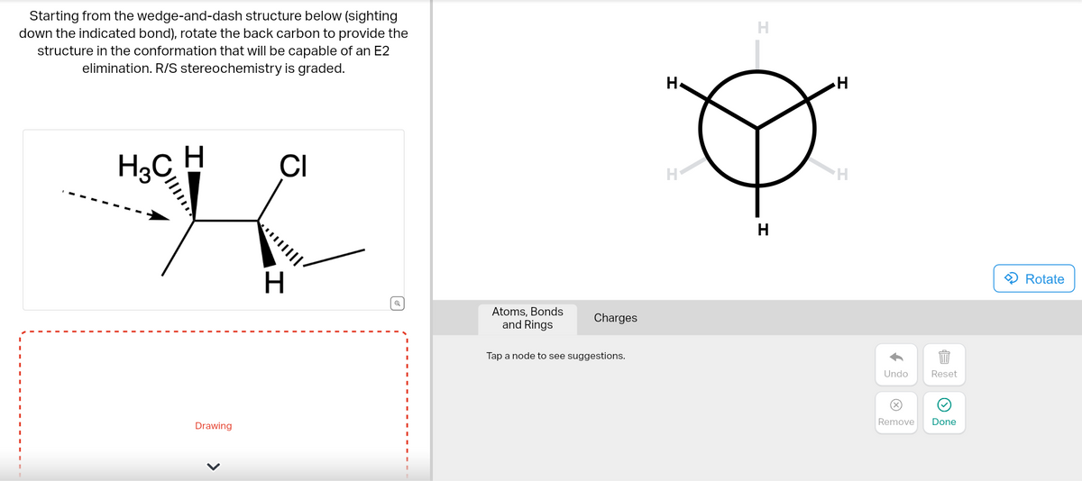 Starting from the wedge-and-dash structure below (sighting
down the indicated bond), rotate the back carbon to provide the
structure in the conformation that will be capable of an E2
elimination. R/S stereochemistry is graded.
H
CI
K
H
H3C
||||
Drawing
<
||||
Q
Atoms, Bonds
and Rings
Charges
Tap a node to see suggestions.
H
H
H
H
H
Undo
X
Reset
Remove Done
Rotate