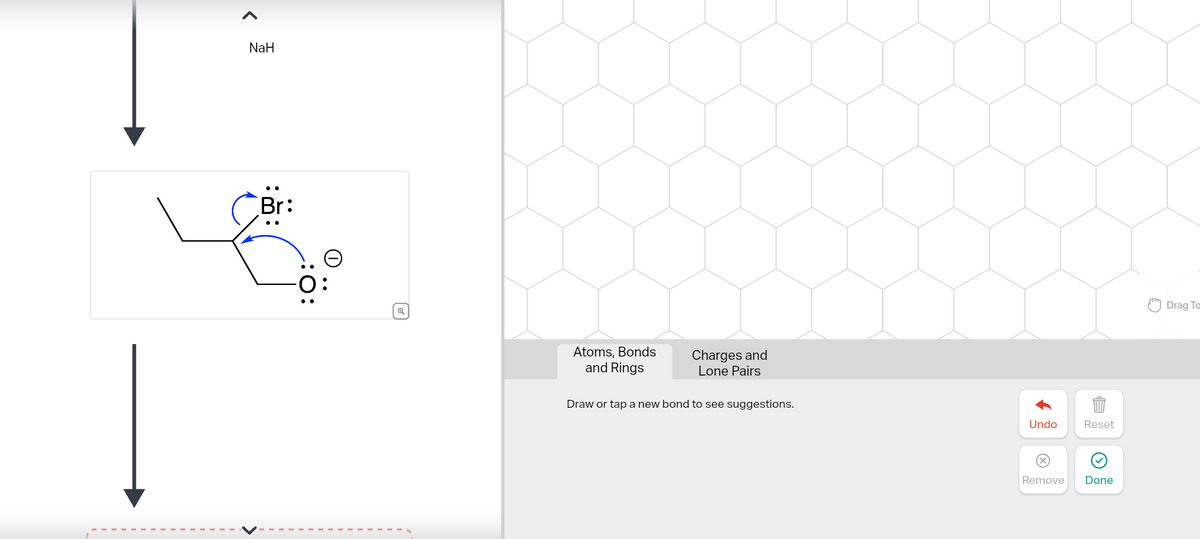 NaH
Br:
Q
Atoms, Bonds
and Rings
Charges and
Lone Pairs
Draw or tap a new bond to see suggestions.
Undo
Reset
Remove
Done
Drag To