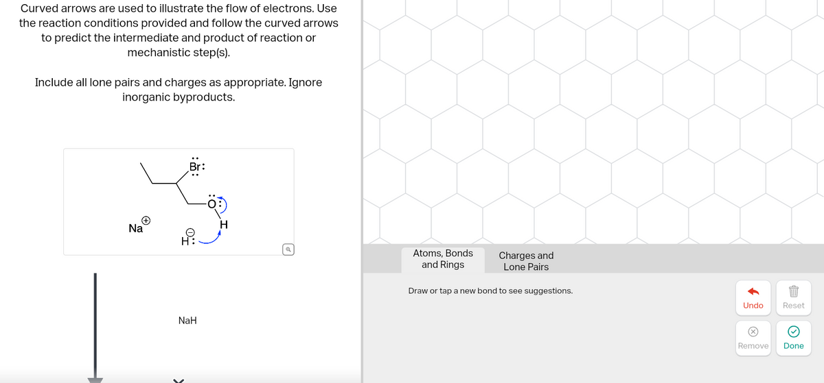 Curved arrows are used to illustrate the flow of electrons. Use
the reaction conditions provided and follow the curved arrows
to predict the intermediate and product of reaction or
mechanistic step(s).
Include all lone pairs and charges as appropriate. Ignore
inorganic byproducts.
Br:
Na
H
Ө
H
NaH
Atoms. Bonds
and Rings
Charges and
Lone Pairs
Draw or tap a new bond to see suggestions.
AL
Undo
Reset
Remove
Done