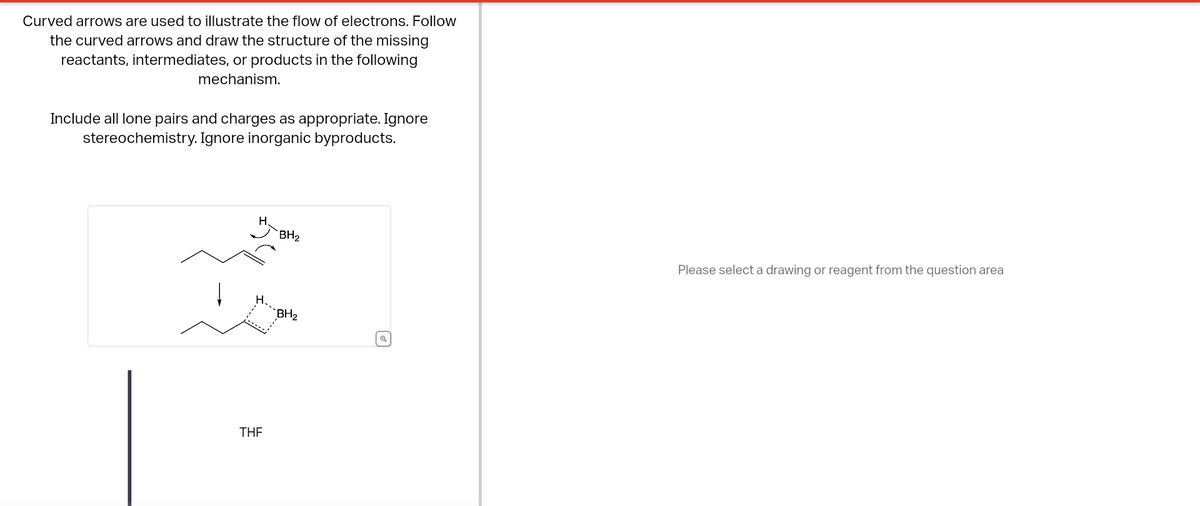 Curved arrows are used to illustrate the flow of electrons. Follow
the curved arrows and draw the structure of the missing
reactants, intermediates, or products in the following
mechanism.
Include all lone pairs and charges as appropriate. Ignore
stereochemistry. Ignore inorganic byproducts.
H.
THE
BH₂
BH₂
Please select a drawing or reagent from the question area