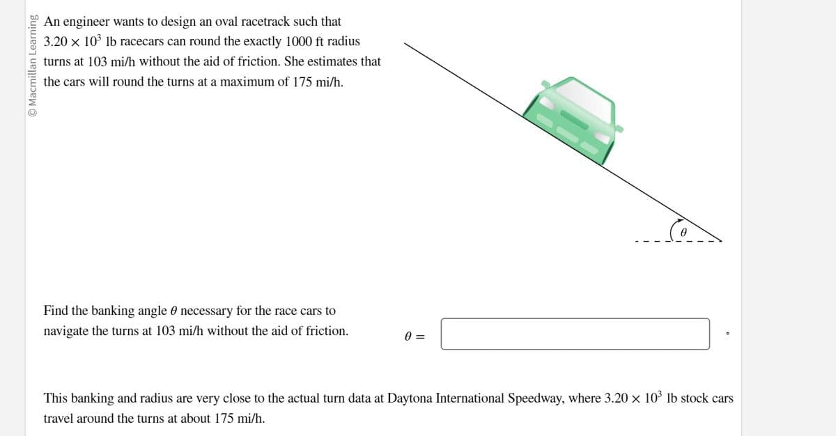 © Macmillan Learning
An engineer wants to design an oval racetrack such that
3.20 × 10³ lb racecars can round the exactly 1000 ft radius
turns at 103 mi/h without the aid of friction. She estimates that
the cars will round the turns at a maximum of 175 mi/h.
Find the banking angle necessary for the race cars to
navigate the turns at 103 mi/h without the aid of friction.
0 =
This banking and radius are very close to the actual turn data at Daytona International Speedway, where 3.20 × 10³ lb stock cars
travel around the turns at about 175 mi/h.