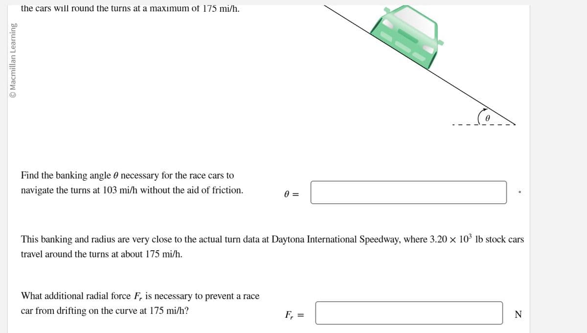 © Macmillan Learning
the cars will round the turns at a maximum of 175 mi/h.
Find the banking angle necessary for the race cars to
navigate the turns at 103 mi/h without the aid of friction.
0 =
This banking and radius are very close to the actual turn data at Daytona International Speedway, where 3.20 × 10³ lb stock cars
travel around the turns at about 175 mi/h.
What additional radial force F, is necessary to prevent a race
car from drifting on the curve at 175 mi/h?
F₁ =
N