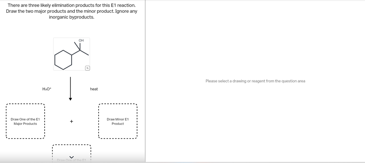 There are three likely elimination products for this E1 reaction.
Draw the two major products and the minor product. Ignore any
inorganic byproducts.
Draw One of the E1
Major Products
H3O+
+
OH
Draw One of the E1
heat
Draw Minor E1
Product
Please select a drawing or reagent from the question area