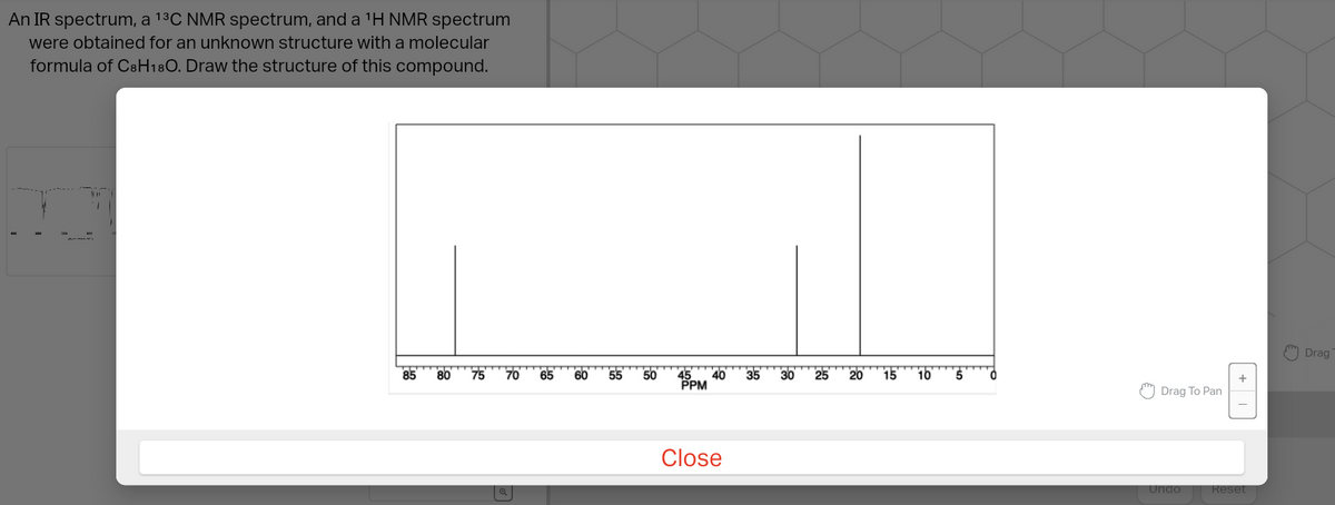 An IR spectrum, a 1³C NMR spectrum, and a ¹H NMR spectrum
were obtained for an unknown structure with a molecular
formula of C8H18O. Draw the structure of this compound.
Xxx
85 80
75
70 65
60
55
50
45
PPM
40
Close
35
30
25
20 15
10
Drag To Pan
+
Undo Reset
Drag