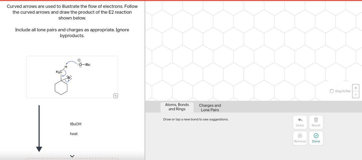 Curved arrows are used to illustrate the flow of electrons. Follow
the curved arrows and draw the product of the E2 reaction
shown below.
Include all lone pairs and charges as appropriate. Ignore
byproducts.
H₂C
H
tBuOH
heat
<
-tBu
Atoms, Bonds
and Rings
Charges and
Lone Pairs
Draw or tap a new bond to see suggestions.
Undo
Remove
Reset
Done
Drag To Pan