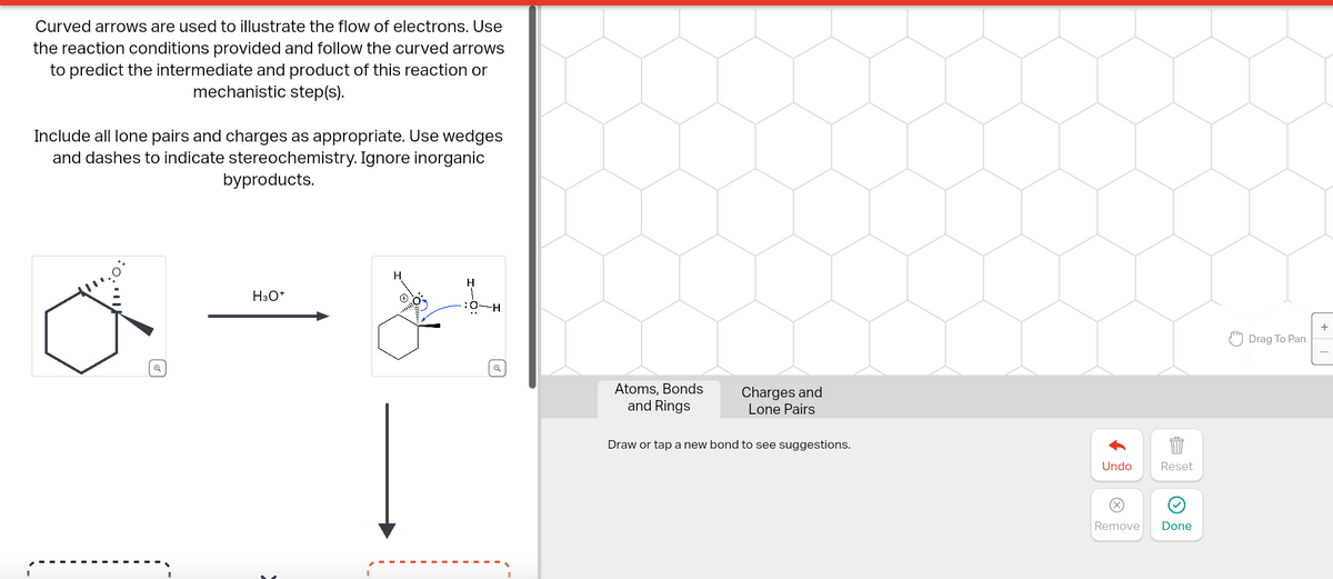 Curved arrows are used to illustrate the flow of electrons. Use
the reaction conditions provided and follow the curved arrows
to predict the intermediate and product of this reaction or
mechanistic step(s).
Include all lone pairs and charges as appropriate. Use wedges
and dashes to indicate stereochemistry. Ignore inorganic
byproducts.
H
H3O+
H-O:
Q
Atoms, Bonds
and Rings
Charges and
Lone Pairs
Draw or tap a new bond to see suggestions.
Undo
Reset
>
Remove
Done
+
"Drag To Pan