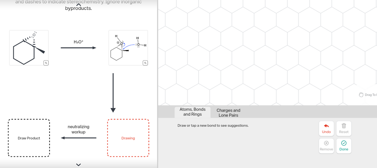 and dashes to indicate stereochemistry. Ignore inorganic
byproducts.
Q
H
H3O+
:0-H
neutralizing
workup
Drawing
Draw Product
Q
Atoms, Bonds
and Rings
Charges and
Lone Pairs
Draw or tap a new bond to see suggestions.
Undo
Reset
Remove
Done
Drag To I