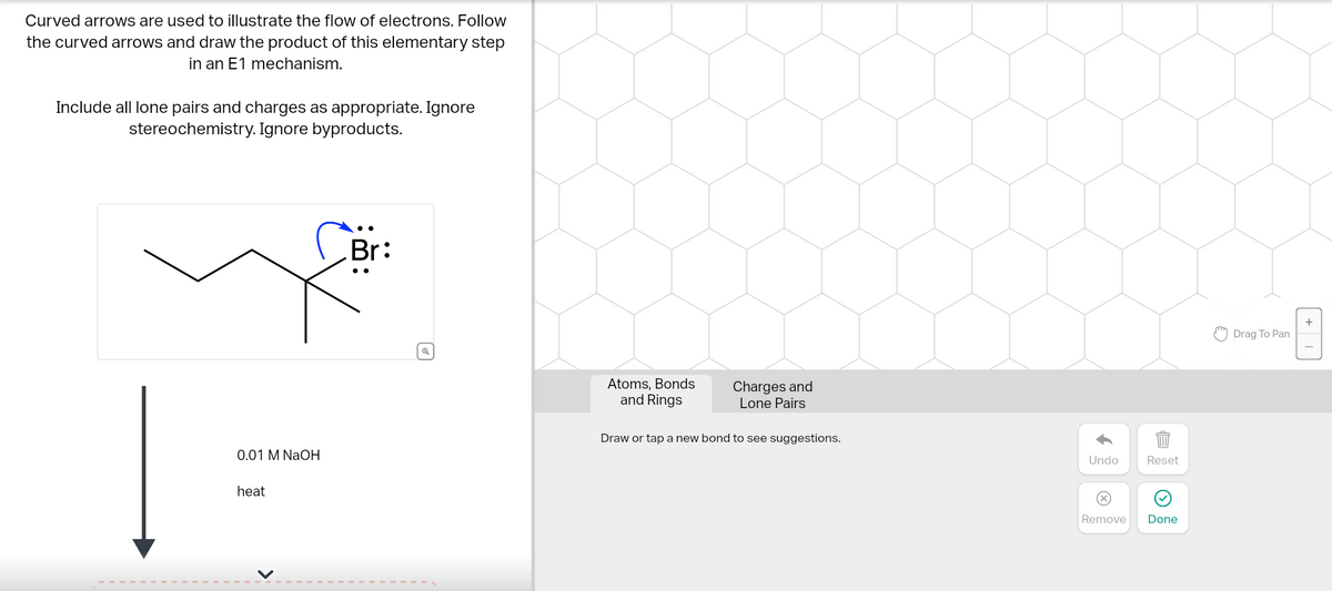 Curved arrows are used to illustrate the flow of electrons. Follow
the curved arrows and draw the product of this elementary step
in an E1 mechanism.
Include all lone pairs and charges as appropriate. Ignore
stereochemistry. Ignore byproducts.
0.01 M NaOH
heat
Br:
Q
Atoms, Bonds
and Rings
Charges and
Lone Pairs
Draw or tap a new bond to see suggestions.
Undo
Remove
Reset
Done
Drag To Pan
+