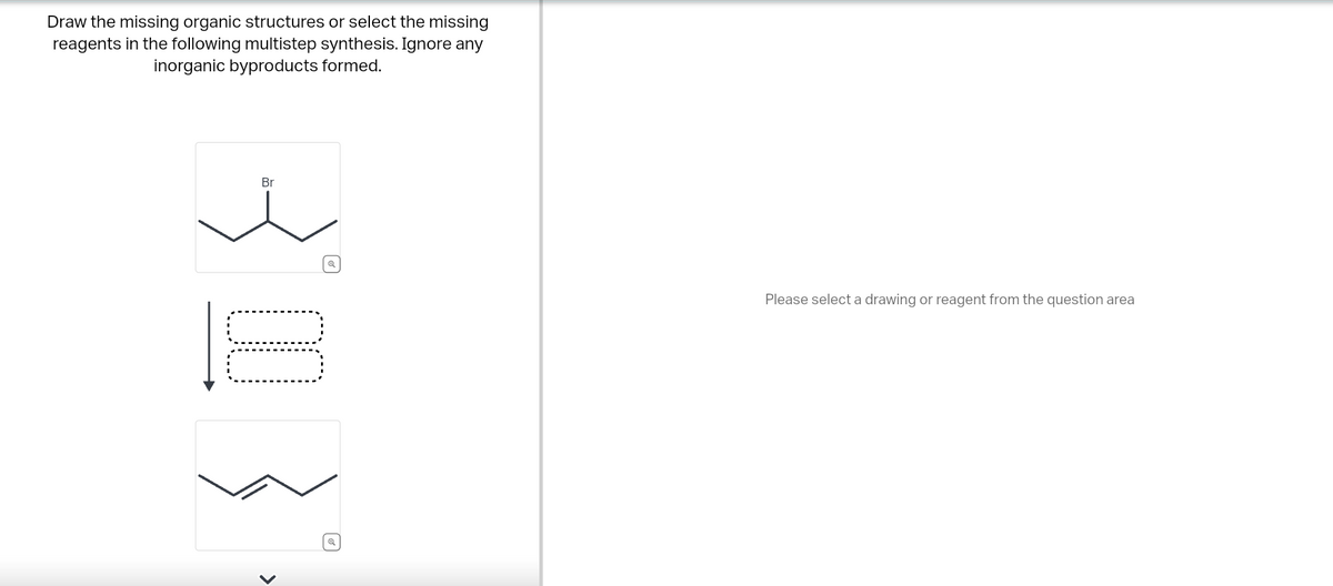Draw the missing organic structures or select the missing
reagents in the following multistep synthesis. Ignore any
inorganic byproducts formed.
Br
ધ
>
Q
Please select a drawing or reagent from the question area