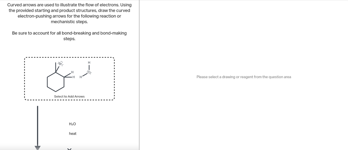 Curved arrows are used to illustrate the flow of electrons. Using
the provided starting and product structures, draw the curved
electron-pushing arrows for the following reaction or
mechanistic steps.
Be sure to account for all bond-breaking and bond-making
steps.
دہلی
Br
H
H H
Select to Add Arrows
H₂O
heat
H
Please select a drawing or reagent from the question area