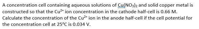 A concentration cell containing aqueous solutions of Cu(NO3)2 and solid copper metal is
constructed so that the Cu²+ ion concentration in the cathode half-cell is 0.66 M.
Calculate the concentration of the Cu²+ ion in the anode half-cell if the cell potential for
the concentration cell at 25°C is 0.034 V.