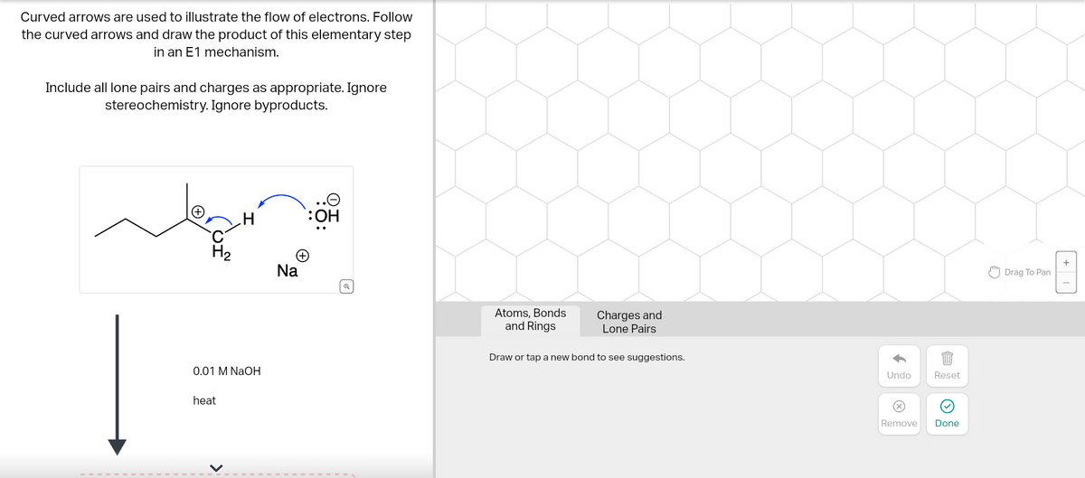 Curved arrows are used to illustrate the flow of electrons. Follow
the curved arrows and draw the product of this elementary step
in an E1 mechanism.
Include all lone pairs and charges as appropriate. Ignore
stereochemistry. Ignore byproducts.
H₂
0.01 M NaOH
heat
H
<
(+
Na
OH
Atoms, Bonds
and Rings
Charges and
Lone Pairs
Draw or tap a new bond to see suggestions.
Undo
Reset
Remove Done
Drag To Pan
+