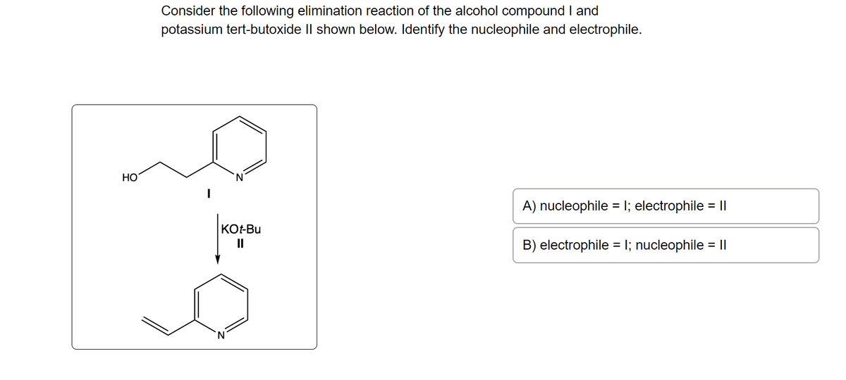 HO
Consider the following elimination reaction of the alcohol compound I and
potassium tert-butoxide II shown below. Identify the nucleophile and electrophile.
KOt-Bu
||
'N
A) nucleophile = 1; electrophile = ||
B) electrophile = 1; nucleophile = ||