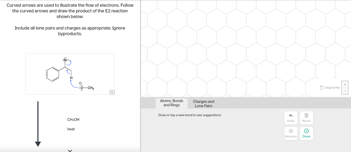 Curved arrows are used to illustrate the flow of electrons. Follow
the curved arrows and draw the product of the E2 reaction
shown below.
Include all lone pairs and charges as appropriate. Ignore
byproducts.
:Br:
CH3OH
heat
0:0:
>
-CH3
Q
Atoms, Bonds
and Rings
Charges and
Lone Pairs
Draw or tap a new bond to see suggestions.
og f
Undo
Remove
Reset
Done
Drag To Pan
+1