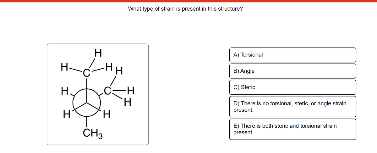 H
HHH
H.
H
H
CH3
What type of strain is present in this structure?
I I
A) Torsional
B) Angle
C) Steric
D) There is no torsional, steric, or angle strain
present.
E) There is both steric and torsional strain
present.