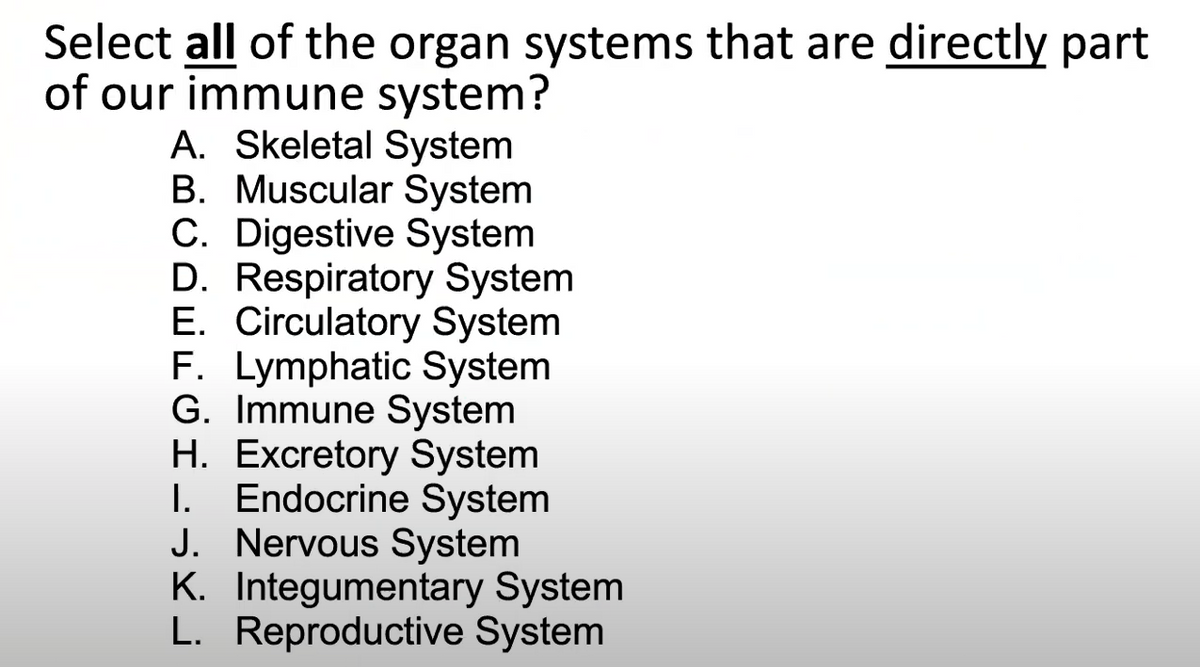 Select all of the organ systems that are directly part
of our immune system?
A. Skeletal System
B. Muscular System
C. Digestive System
D. Respiratory System
E. Circulatory System
F. Lymphatic System
G. Immune System
H. Excretory System
I. Endocrine System
J. Nervous System
K. Integumentary System
L. Reproductive System