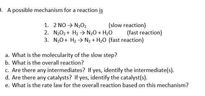 9. A possible mechanism for a reaction is
1. 2 NO N₂O₂
2. N₂O₂ + H₂ → N₂O + H₂O
3. N₂O + H₂ → N₂ + H₂O (fast reaction)
(slow reaction)
(fast reaction)
a. What is the molecularity of the slow step?
b. What is the overall reaction?
c. Are there any intermediates? If yes, identify the intermediate(s).
d. Are there any catalysts? If yes, identify the catalyst (s).
e. What is the rate law for the overall reaction based on this mechanism?