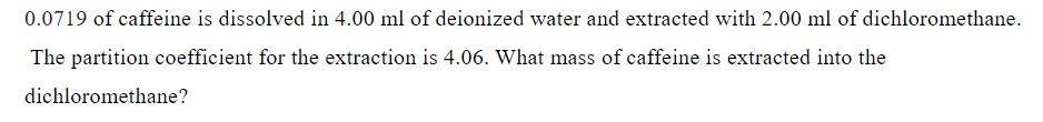 0.0719 of caffeine is dissolved in 4.00 ml of deionized water and extracted with 2.00 ml of dichloromethane.
The partition coefficient for the extraction is 4.06. What mass of caffeine is extracted into the
dichloromethane?