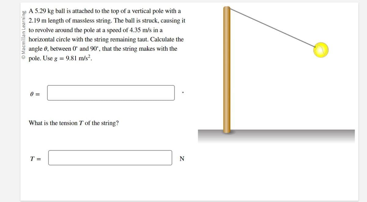 Macmillan Learning
A 5.29 kg ball is attached to the top of a vertical pole with a
2.19 m length of massless string. The ball is struck, causing it
to revolve around the pole at a speed of 4.35 m/s in a
horizontal circle with the string remaining taut. Calculate the
angle 0, between 0° and 90°, that the string makes with the
pole. Use g = 9.81 m/s².
0 =
What is the tension T of the string?
T =
N