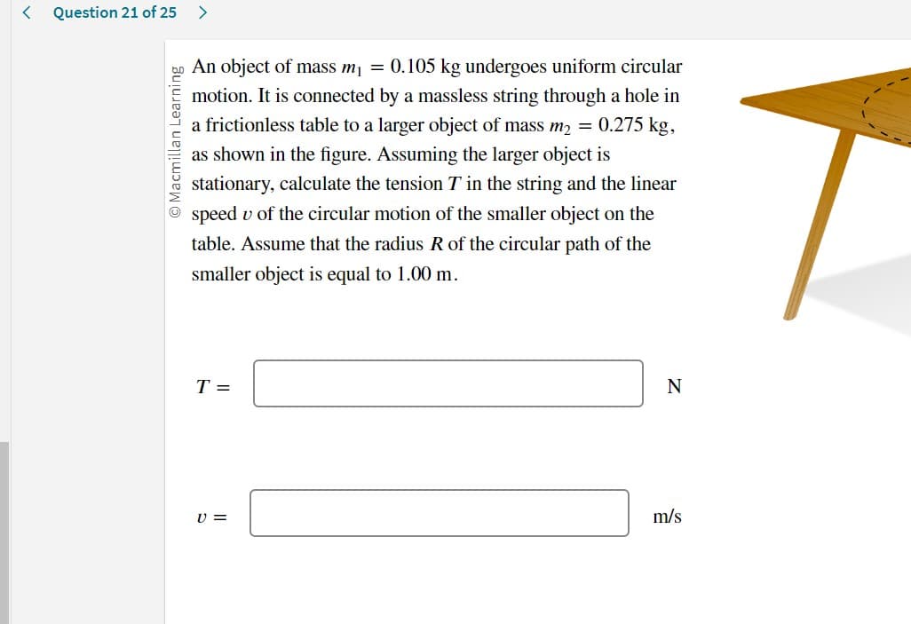 < Question 21 of 25 >
O Macmillan Learning
An object of mass m₁ = 0.105 kg undergoes uniform circular
motion. It is connected by a massless string through a hole in
a frictionless table to a larger object of mass m₂ = 0.275 kg,
as shown in the figure. Assuming the larger object is
stationary, calculate the tension T in the string and the linear
speed u of the circular motion of the smaller object on the
table. Assume that the radius R of the circular path of the
smaller object is equal to 1.00 m.
T =
V =
N
m/s