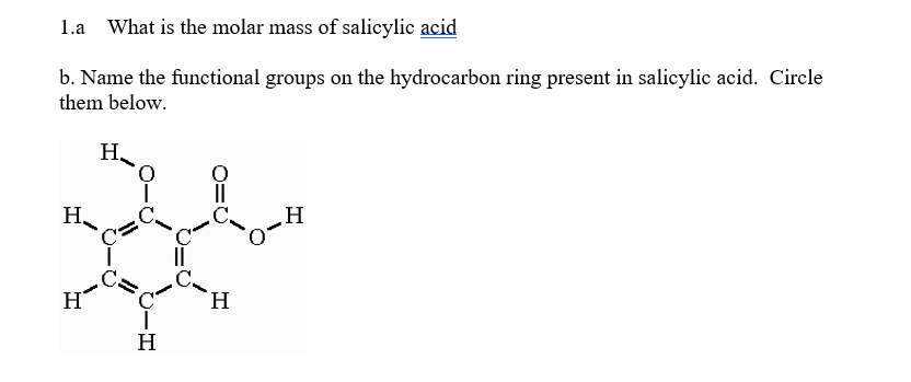 1.a What is the molar mass of salicylic acid
b. Name the functional groups on the hydrocarbon ring present in salicylic acid. Circle
them below.
H
H
H₂
C=
O
H
H
H