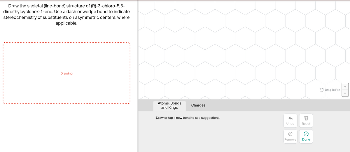 Draw the skeletal (line-bond) structure of (R)-3-chloro-5,5-
dimethylcyclohex-1-ene. Use a dash or wedge bond to indicate
stereochemistry of substituents on asymmetric centers, where
applicable.
Drawing
Atoms, Bonds
and Rings
Charges
Draw or tap a new bond to see suggestions.
Undo
Reset
Remove Done
Drag To Pan