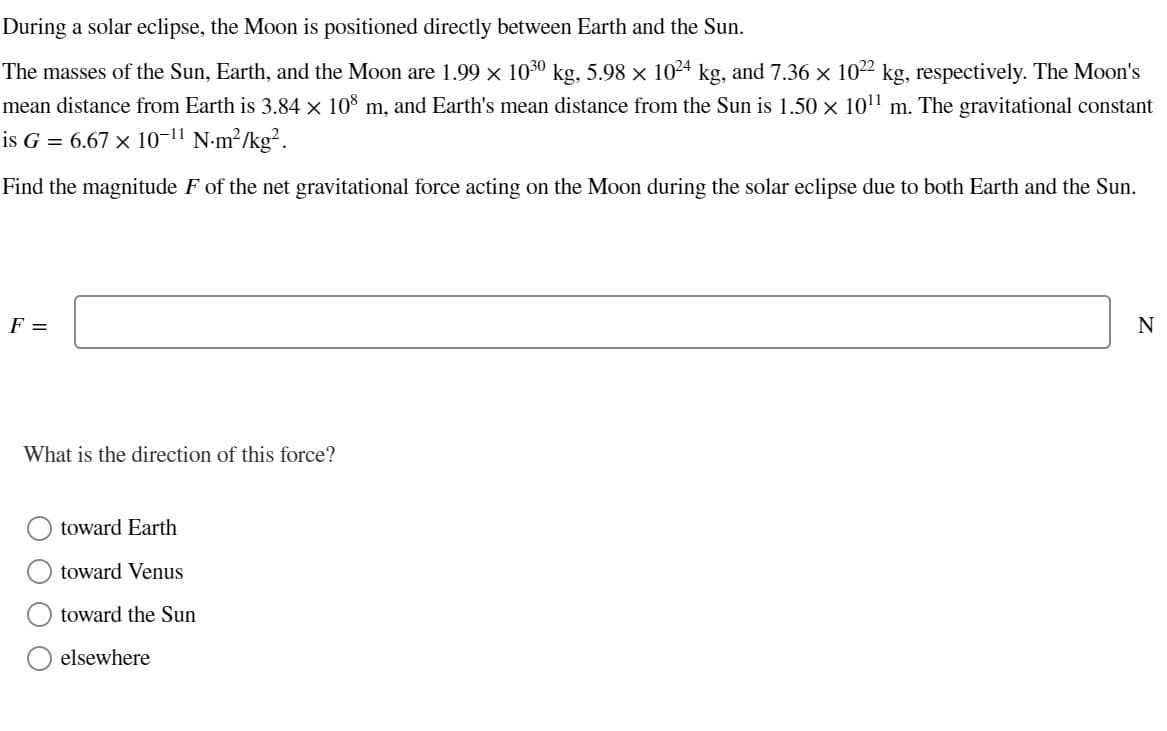 During a solar eclipse, the Moon is positioned directly between Earth and the Sun.
The masses of the Sun, Earth, and the Moon are 1.99 × 10³0 kg, 5.98 × 1024 kg, and 7.36 × 1022 kg, respectively. The Moon's
mean distance from Earth is 3.84 × 108 m, and Earth's mean distance from the Sun is 1.50 × 10¹¹ m. The gravitational constant
is G = 6.67 × 10-¹1 N-m²/kg².
Find the magnitude F of the net gravitational force acting on the Moon during the solar eclipse due to both Earth and the Sun.
F =
What is the direction of this force?
toward Earth
toward Venus
toward the Sun
elsewhere
N