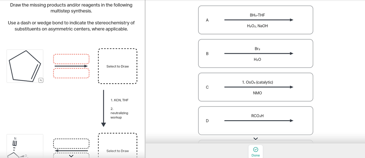 Draw the missing products and/or reagents in the following
multistep synthesis.
Use a dash or wedge bond to indicate the stereochemistry of
substituents on asymmetric centers, where applicable.
Ez
Select to Draw
1. KCN, THE
2.
neutralizing
workup
Select to Draw
A
BH3-THF
H2O2, NaOH
Br2
B
H2O
0
1. OsO4 (catalytic)
NMO
RCO3H
D
Done