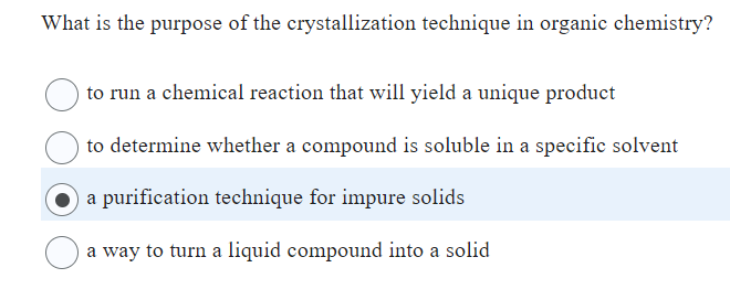 What is the purpose of the crystallization technique in organic chemistry?
to run a chemical reaction that will yield a unique product
to determine whether a compound is soluble in a specific solvent
a purification technique for impure solids
a way to turn a liquid compound into a solid