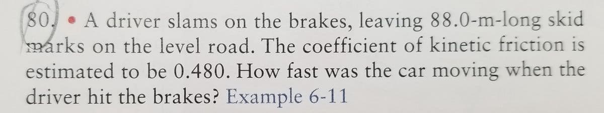 80. A driver slams on the brakes, leaving 88.0-m-long skid
marks on the level road. The coefficient of kinetic friction is
estimated to be 0.480. How fast was the car moving when the
driver hit the brakes? Example 6-11