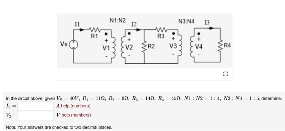 Il
N1:N2
12
N3:N4
13
R1
R3
Vs
V2
R2
V3
V4
R4
V1
In the circuit above, given Vs = 40V, R1 = 11N, R2 = 6N, R3 = 142, R4 = 450, N1: N2 = 1: 4, N3 : N4 = 1:5, determine:
I =
A help (numbers)
V3 =
V help (numbers)
Note: Your answers are checked to two decimal places.
