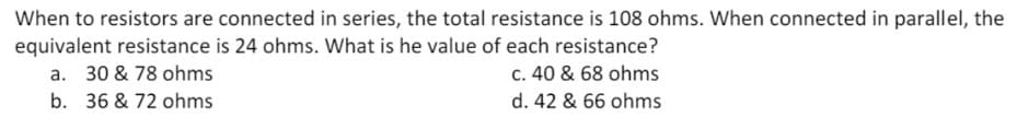 When to resistors are connected in series, the total resistance is 108 ohms. When connected in parallel, the
equivalent resistance is 24 ohms. What is he value of each resistance?
a. 30 & 78 ohms
c. 40 & 68 ohms
b. 36 & 72 ohms
d. 42 & 66 ohms
