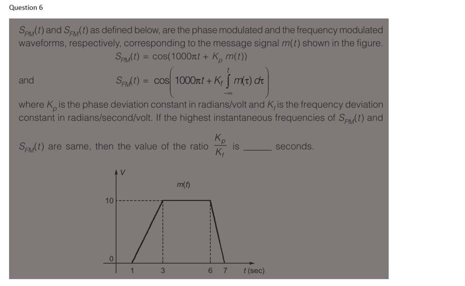 Question 6
SPM(t) and Sy(t) as defined below, are the phase modulated and the frequency modulated
waveforms, respectively, corresponding to the message signal m(t) shown in the figure.
SPMt) = cos(1000nt + K, m(t))
and
SEMI) = cos 1000rt + K m(t) dt
%3D
-0-
where K, is the phase deviation constant in radians/volt and K, is the frequency deviation
constant in radians/second/volt. If the highest instantaneous frequencies of SPM(t) and
Kp
is
SEM1) are same, then the value of the ratio
seconds.
AV
in
m(t)
10
1
3
6 7
t (sec)
