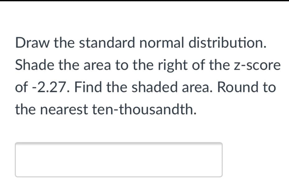 Draw the standard normal distribution.
Shade the area to the right of the z-score
of -2.27. Find the shaded area. Round to
the nearest ten-thousandth.
