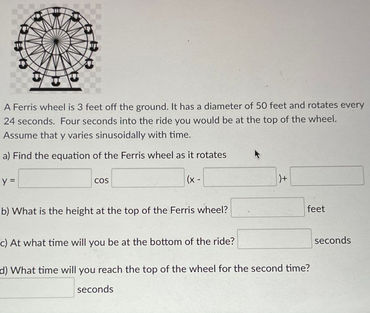 A Ferris wheel is 3 feet off the ground. It has a diameter of 50 feet and rotates every
24 seconds. Four seconds into the ride you would be at the top of the wheel.
Assume that y varies sinusoidally with time.
a) Find the equation of the Ferris wheel as it rotates
y =
COS
(x -
b) What is the height at the top of the Ferris wheel?
feet
c) At what time will you be at the bottom of the ride?
seconds
d) What time will you reach the top of the wheel for the second time?
seconds
土
