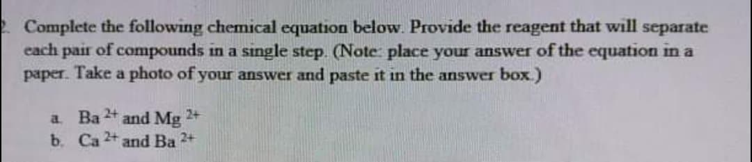 2 Complete the following chemical equation below. Provide the reagent that will separate
cach pair of compounds in a single step. (Note: place your answer of the equation in a
paper. Take a photo of your answer and paste it in the answer box)
2+
a Ba
and Mg 2+
b. Ca 2+ and Ba 2+
