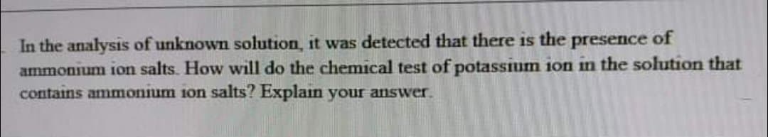 In the analysis of unknown solution, it was detected that there is the presence of
ammonium ion salts. How will do the chemical test of potassium ion in the solution that
contains ammonium ion salts? Explain your answer.
