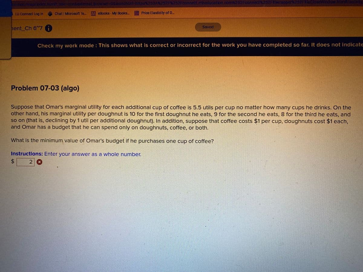 onvext/map/index.html?_con-con&external browser-0&launchUrl=https%253A%252F%252Fconnect.mheducation.com%252Fconnect%252Ftwrapper%252Ftia CloseWindow.him#/activity
LU Connect Log in Chat | Microsoft Te... M eBooks - My Books... Price Elasticity of D...
hent_Ch 67 i
Check my work mode: This shows what is correct or incorrect for the work you have completed so far. It does not indicate
Problem 07-03 (algo)
$
Suppose that Omar's marginal utility for each additional cup of coffee is 5.5 utils per cup no matter how many cups he drinks. On the
other hand, his marginal utility per doughnut is 10 for the first doughnut he eats, 9 for the second he eats, 8 for the third he eats, and
so on (that is, declining by 1 util per additional doughnut). In addition, suppose that coffee costs $1 per cup, doughnuts cost $1 each,
and Omar has a budget that he can spend only on doughnuts, coffee, or both.
What is the minimum value of Omar's budget if he purchases one cup of coffee?
Instructions: Enter your answer as a whole number.
2 x