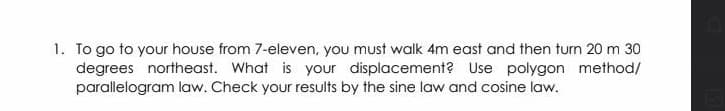 1. To go to your house from 7-eleven, you must walk 4m east and then turn 20 m 30
degrees northeast. What is your displacement? Use polygon method/
parallelogram law. Check your results by the sine law and cosine law.
