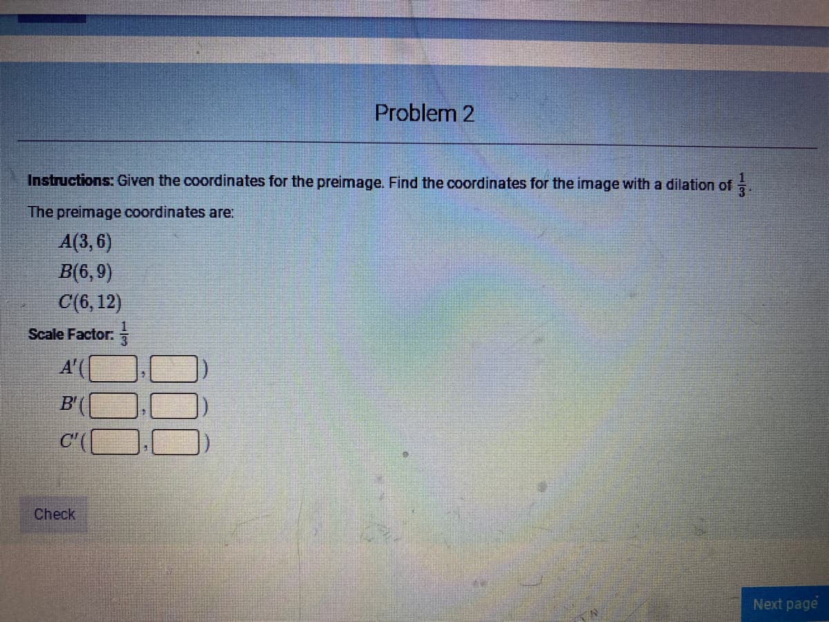 Problem 2
Instructions: Given the coordinates for the preimage. Find the coordinates for the image with a dilation of
The preimage coordinates are:
A(3, 6)
B(6,9)
С(6, 12)
Scale Factor:
A'(
B'
C
Check
Next page
