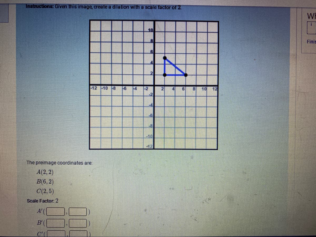 Instructions: Given this image, create a dilation with a scale factor of 2.
WH
10
Finis
-12 -10 8
-6
-4
-2
2
41
8
10
12
-2
-8
-10
42
The preimage coordinates are:
A(2, 2)
B(6, 2)
C(2, 5)
Scale Factor: 2
A'(
B'(
C'(
