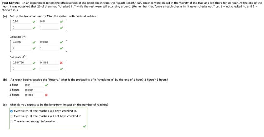 Pest Control In an experiment to test the effectiveness of the latest roach trap, the "Roach Resort," 500 roaches were placed in the vicinity of the trap and left there for an hour. At the end of the
hour, it was observed that 20 of them had "checked in," while the rest were still scurrying around. (Remember that "once a roach checks in, it never checks out." Let 1 not checked in, and 2 =
checked in.)
(a) Set up the transition matrix P for the system with decimal entries.
0.96
0
Calculate p²
0.9216
0
0.04
1
0.0784
1
Calculate p3
0.884736
0
0.1168
x
1
(b) If a roach begins outside the "Resort," what is the probability of it "checking in" by the end of 1 hour? 2 hours? 3 hours?
1 hour
0.04
2 hours
0.0784
3 hours
0.1168
(c) What do you expect to be the long-term impact on the number of roaches?
Eventually, all the roaches will have checked in.
Eventually, all the roaches will not have checked in.
There is not enough information.