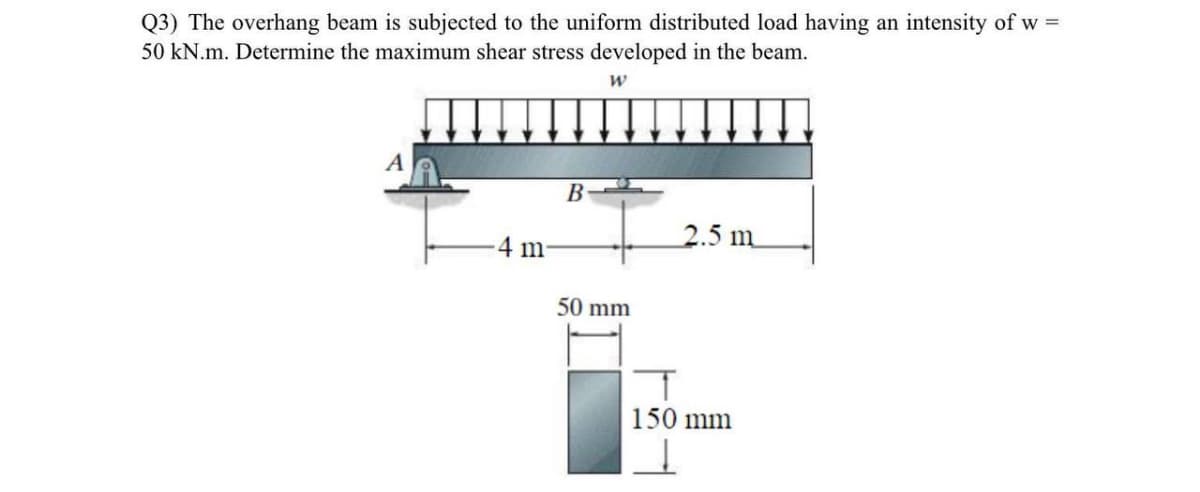 Q3) The overhang beam is subjected to the uniform distributed load having an intensity of w =
50 kN.m. Determine the maximum shear stress developed in the beam.
В
2.5 m
-4 m
50 mm
150 mm
