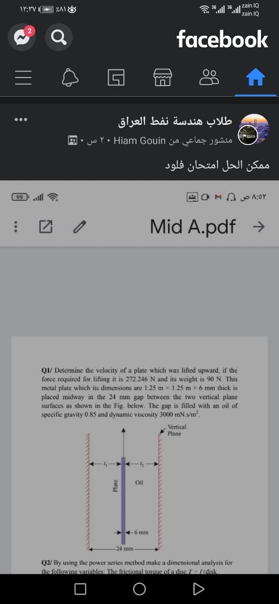 a ull 36ull zain IQ
zain IQ
facebook
طلاب هندسة نفط العراق
منشور جماعي من Hiam Gouin ۲۰ س
ممکن الحل امتحان فلود
99illl a
O M A yo 1:0Y
Mid A.pdf →
Q1/ Determine the velocity of a plate which was lifted upward, if the
force required for lifting it is 272.246 N and its weight is 90 N. This
metal plate which its dimensions are 1,25 m x1 25 m x 6 mm thick is
placed midway in the 24 mm gap between the two vertical plane
surfaces as shown in the Fig. below. The gap is filled with an oil of
specific gravity 0.85 and dynamic viscosity 3000 mN.s/m.
Vertical
Plane
Oil
+6 mm
24 mm
Q2/ By using the power series method make a dimensional analysis for
the following variables: The frictional torque ofa dise T-f(disk
A
