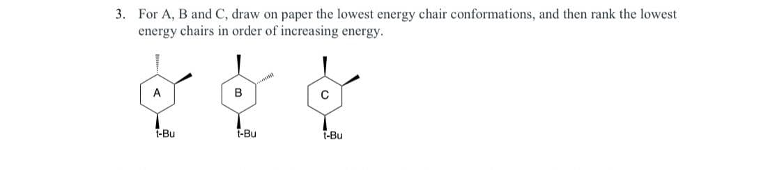 3. For A, B and C, draw on paper the lowest energy chair conformations, and then rank the lowest
energy chairs in order of increasing energy.
A
t-Bu
B
t-Bu
C
t-Bu