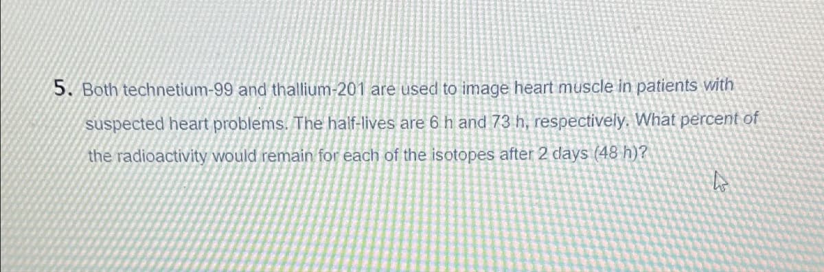 5. Both technetium-99 and thallium-201 are used to image heart muscle in patients with
suspected heart problems. The half-lives are 6 h and 73 h, respectively. What percent of
the radioactivity would remain for each of the isotopes after 2 days (48 h)?
4