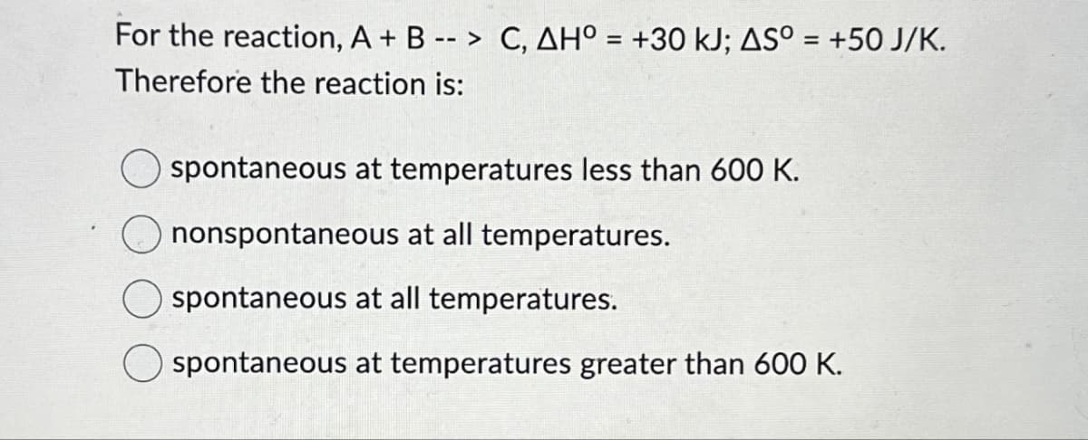 For the reaction, A + B --> C, AH° = +30 kJ; AS° = +50 J/K.
Therefore the reaction is:
spontaneous at temperatures less than 600 K.
nonspontaneous at all temperatures.
spontaneous at all temperatures.
spontaneous at temperatures greater than 600 K.