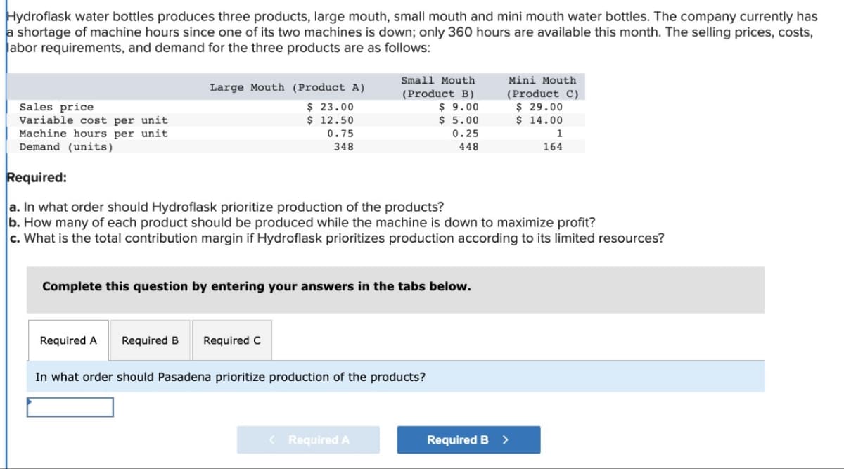 Hydroflask water bottles produces three products, large mouth, small mouth and mini mouth water bottles. The company currently has
a shortage of machine hours since one of its two machines is down; only 360 hours are available this month. The selling prices, costs,
labor requirements, and demand for the three products are as follows:
Sales price
Variable cost per unit
Machine hours per unit
Demand (units)
Large Mouth (Product A)
$ 23.00
$ 12.50
0.75
348
Required A
Complete this question by entering your answers in the tabs below.
Small Mouth
(Product B)
$9.00
$5.00
0.25
448
Required:
a. In what order should Hydroflask prioritize production of the products?
b. How many of each product should be produced while the machine is down to maximize profit?
c. What is the total contribution margin if Hydroflask prioritizes production according to its limited resources?
Required B Required C
In what order should Pasadena prioritize production of the products?
< Required A
Mini Mouth
(Product C)
$29.00
$ 14.00
1
164
Required B >