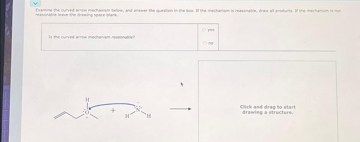 Examine the curved arrow mechanism below, and answer the question in the box. If the mechanism is reasonable, draw all products. If the mechanism is not
reasonable leave the drawing space blank.
Is the curved arrow mechanism reasonable?
H
+
H
H
O yes
O nо
Click and drag to start
drawing a structure.